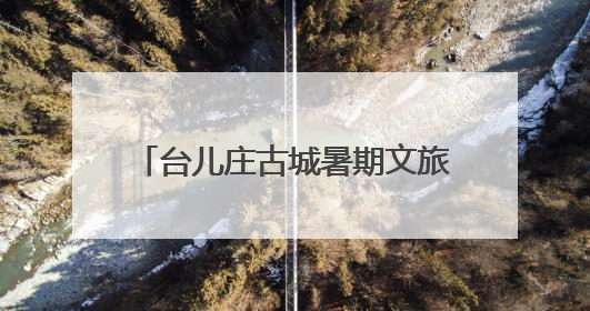 台儿庄古城暑期文旅“焕新” 四大维度解锁运河夏日奇遇